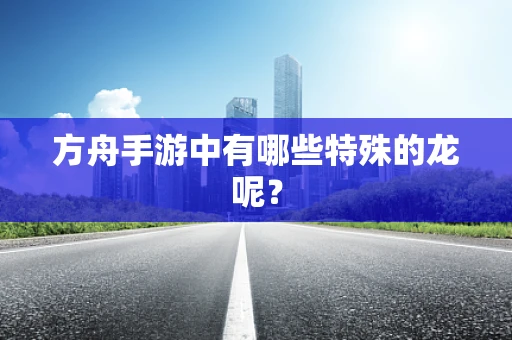 方舟手游中有哪些特殊的龙呢？