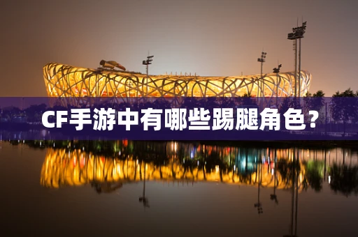 CF手游中有哪些踢腿角色？