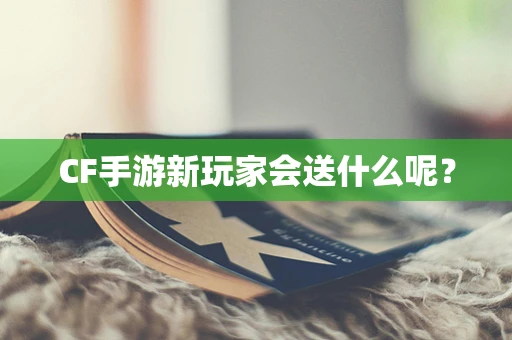 CF手游新玩家会送什么呢？