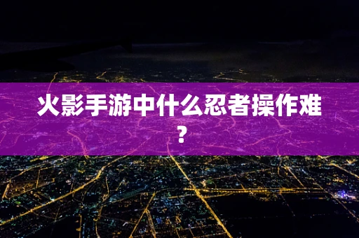 火影手游中什么忍者操作难？