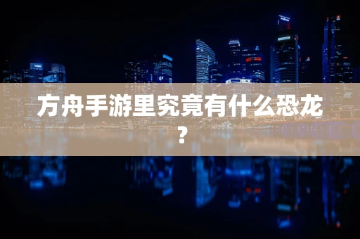 方舟手游里究竟有什么恐龙？