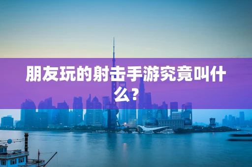 朋友玩的射击手游究竟叫什么？