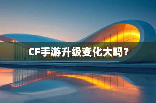 CF手游升级变化大吗？